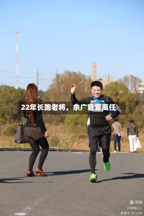 22年长跑老将，余广官宣离任-第2张图片