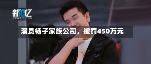 演员杨子家族公司，被罚450万元-第2张图片