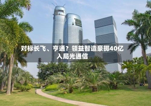 对标长飞、亨通？领益智造豪掷40亿入局光通信-第2张图片