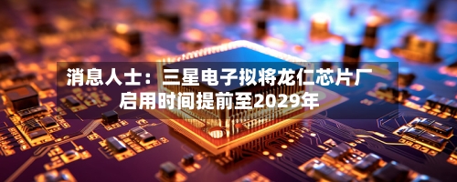 消息人士：三星电子拟将龙仁芯片厂启用时间提前至2029年