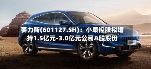 赛力斯(601127.SH)：小康控股拟增持1.5亿元-3.0亿元公司A股股份