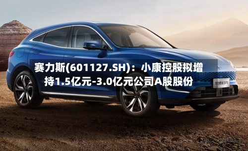赛力斯(601127.SH):小康控股拟增持1.5亿元-3.0亿元公司A股股份-第2张图片