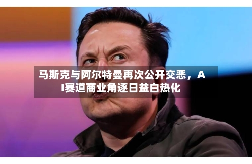 马斯克与阿尔特曼再次公开交恶	，AI赛道商业角逐日益白热化-第2张图片