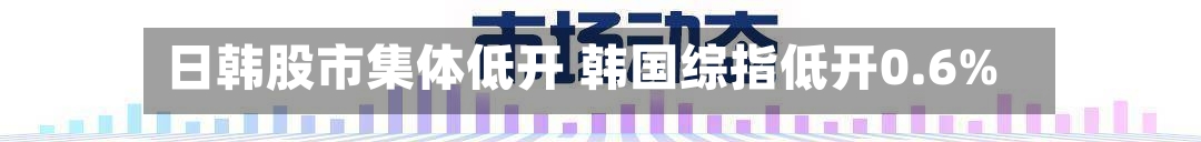日韩股市集体低开 韩国综指低开0.6%