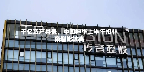 千亿资产并表，中国神华上半年扣非净利比较高预增15.6%-第2张图片