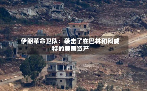 伊朗革命卫队：袭击了在巴林和科威特的美国资产-第2张图片