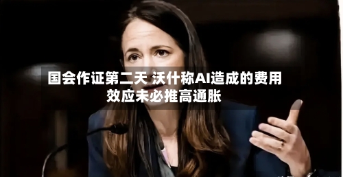 国会作证第二天 沃什称AI造成的费用效应未必推高通胀