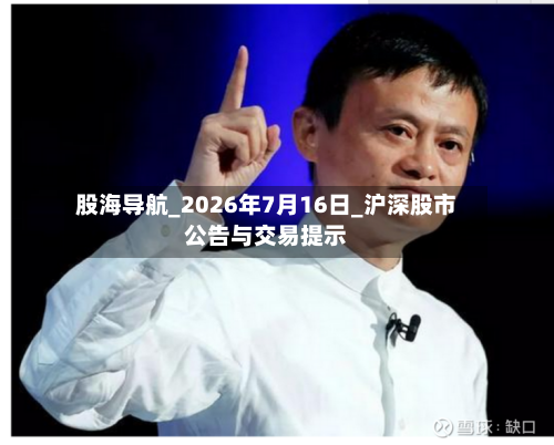 股海导航_2026年7月16日_沪深股市公告与交易提示