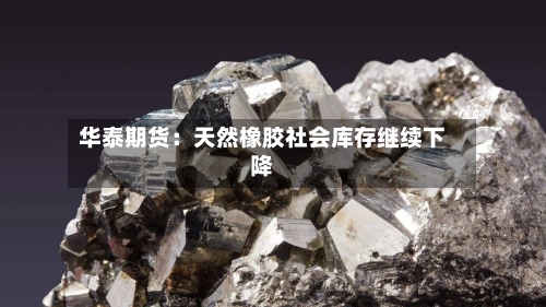 华泰期货：天然橡胶社会库存继续下降