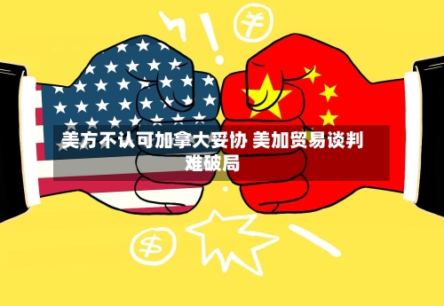 美方不认可加拿大妥协 美加贸易谈判难破局-第2张图片