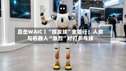 直击WAIC丨“接发球	”全能行！人类与机器人“激烈”对打乒乓球-第3张图片