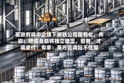 英政府将中企旗下钢铁公司国有化，并称：赔偿金额将独立确定，若有	，才需支付！专家：英方论调站不住脚-第3张图片
