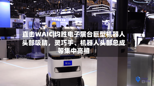 直击WAIC|均胜电子展台巨型机器人头部吸睛，灵巧手、机器人头部总成等集中亮相-第2张图片