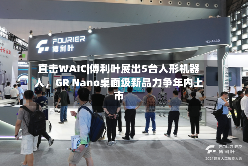 直击WAIC|傅利叶展出5台人形机器人，GR Nano桌面级新品力争年内上市