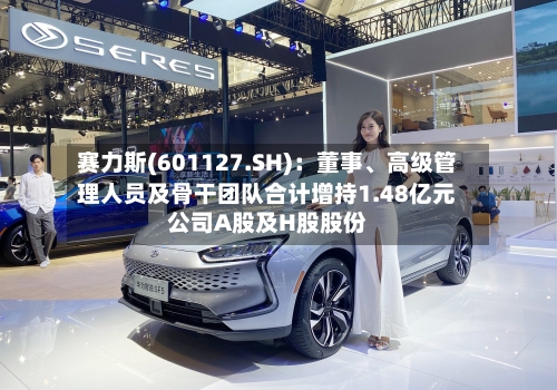 赛力斯(601127.SH)：董事	、高级管理人员及骨干团队合计增持1.48亿元公司A股及H股股份-第2张图片