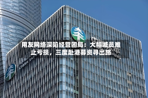 用友网络深陷经营困局：大幅减员难止亏损，三度赴港募资寻出路-第2张图片