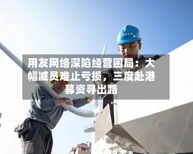 用友网络深陷经营困局：大幅减员难止亏损，三度赴港募资寻出路-第3张图片