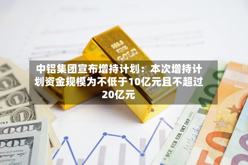 中铝集团宣布增持计划：本次增持计划资金规模为不低于10亿元且不超过20亿元-第2张图片