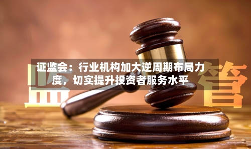 证监会：行业机构加大逆周期布局力度，切实提升投资者服务水平-第2张图片