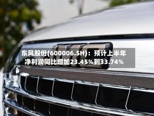 东风股份(600006.SH)：预计上半年净利润同比增加23.45%到33.74%-第2张图片
