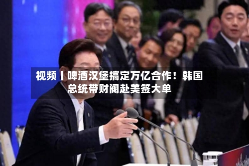 视频丨啤酒汉堡搞定万亿合作！韩国总统带财阀赴美签大单