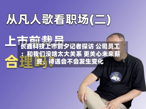 长鑫科技上市前夕记者探访 公司员工：和我们没啥太大关系 更关心未来薪资、待遇会不会发生变化-第3张图片