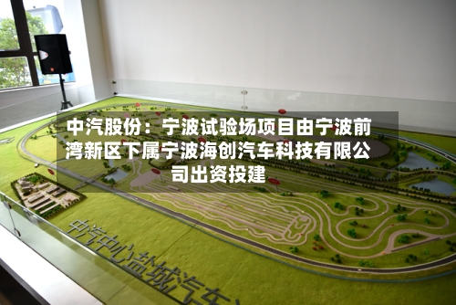 中汽股份：宁波试验场项目由宁波前湾新区下属宁波海创汽车科技有限公司出资投建