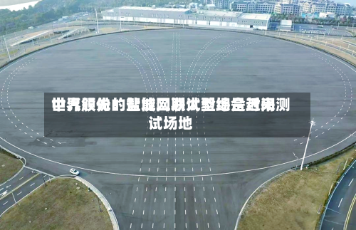 中汽股份:盐城二期试验场是近来
世界领先的智能网联大型综合封闭测试场地-第3张图片