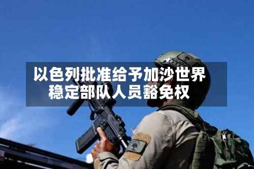 以色列批准给予加沙世界稳定部队人员豁免权-第3张图片