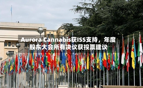 Aurora Cannabis获ISS支持，年度股东大会所有决议获投票建议