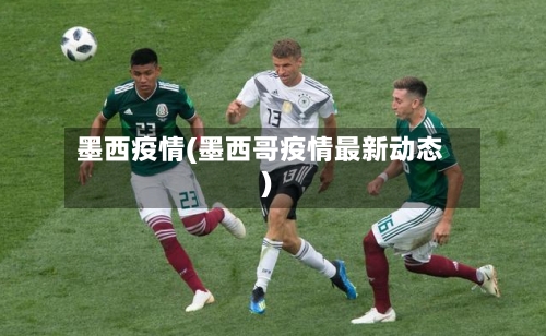 墨西疫情(墨西哥疫情最新动态)