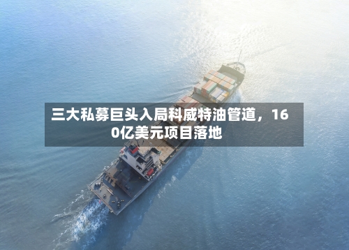 三大私募巨头入局科威特油管道，160亿美元项目落地