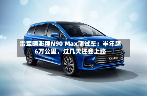 雷军晒澎程N90 Max测试车：半年超6万公里	，过几天还会上路-第2张图片