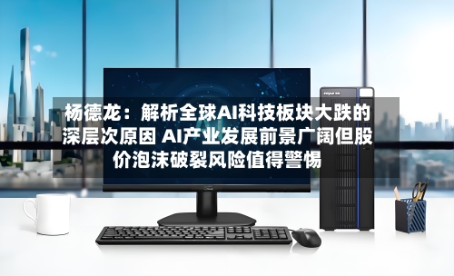 杨德龙：解析全球AI科技板块大跌的深层次原因 AI产业发展前景广阔但股价泡沫破裂风险值得警惕