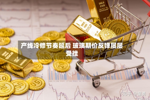 产线冷修节奏延后 玻璃期价反弹屡屡受挫-第2张图片