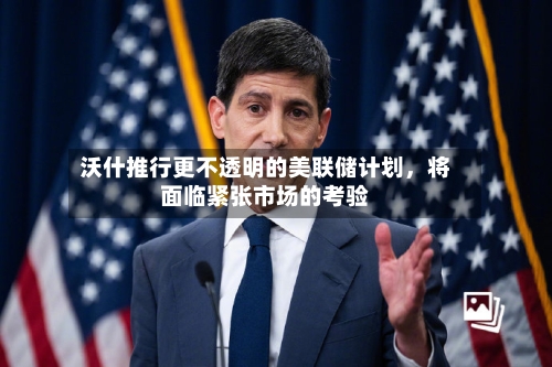 沃什推行更不透明的美联储计划，将面临紧张市场的考验