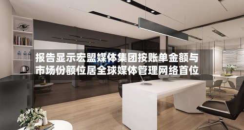 报告显示宏盟媒体集团按账单金额与市场份额位居全球媒体管理网络首位-第3张图片