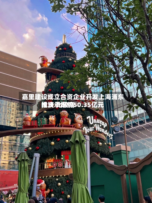 嘉里建设成立合资企业开发上海浦东地块 比较高投资承担约50.35亿元-第2张图片