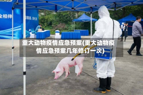 重大动物疫情应急预案(重大动物疫情应急预案几年修订一次)