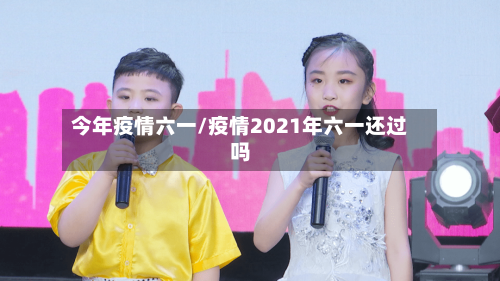 今年疫情六一/疫情2021年六一还过吗-第2张图片