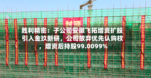 胜利精密：子公司安徽飞拓增资扩股引入金玖新研，公司放弃优先认购权	，增资后持股99.0099%-第3张图片