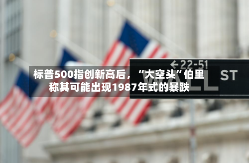 标普500指创新高后，“大空头	”伯里称其可能出现1987年式的暴跌-第2张图片