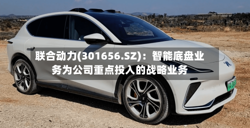 联合动力(301656.SZ)：智能底盘业务为公司重点投入的战略业务-第2张图片