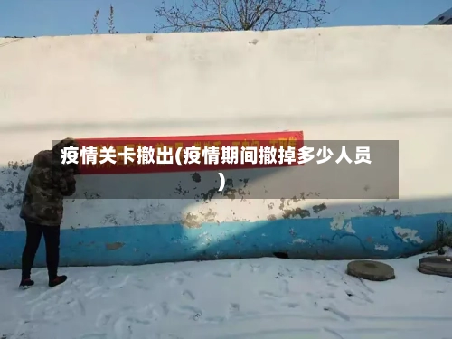 疫情关卡撤出(疫情期间撤掉多少人员)-第2张图片