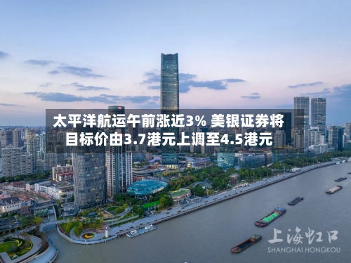 太平洋航运午前涨近3% 美银证券将目标价由3.7港元上调至4.5港元-第3张图片