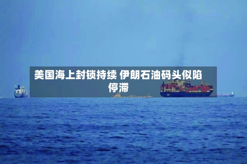 美国海上封锁持续 伊朗石油码头似陷停滞