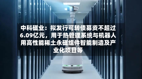 中科磁业：拟发行可转债募资不超过6.09亿元，用于热管理系统与机器人用高性能稀土永磁组件智能制造及产业化项目等