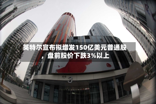 英特尔宣布拟增发150亿美元普通股，盘前股价下跌3%以上