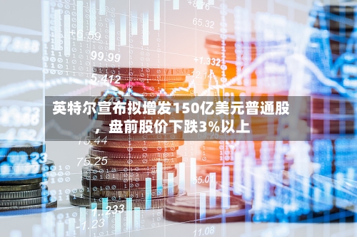 英特尔宣布拟增发150亿美元普通股，盘前股价下跌3%以上-第2张图片