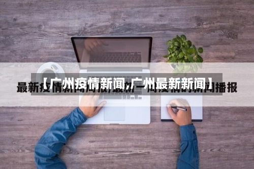 【广州疫情新闻,广州最新新闻】